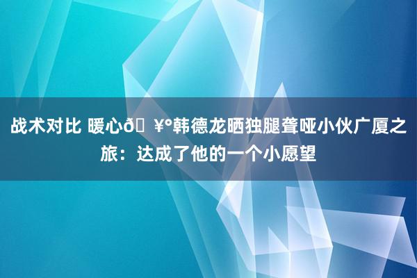 战术对比 暖心🥰韩德龙晒独腿聋哑小伙广厦之旅：达成了他的一个小愿望