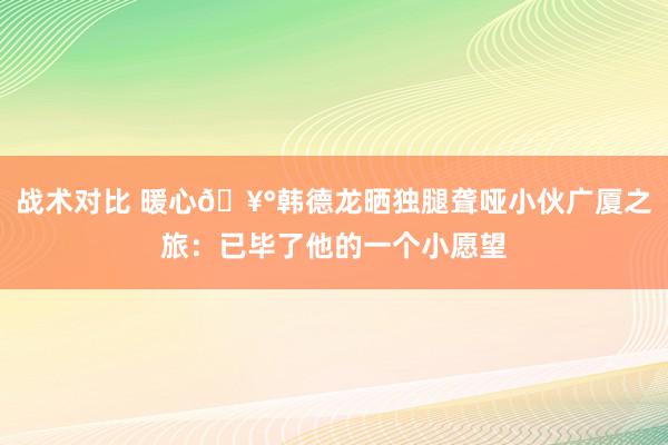 战术对比 暖心🥰韩德龙晒独腿聋哑小伙广厦之旅：已毕了他的一个小愿望