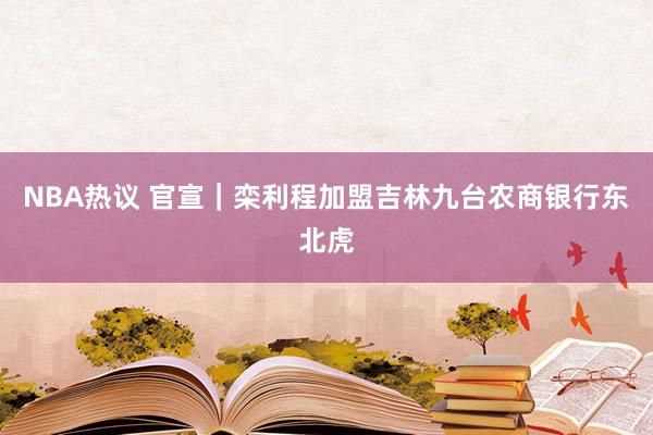 NBA热议 官宣｜栾利程加盟吉林九台农商银行东北虎