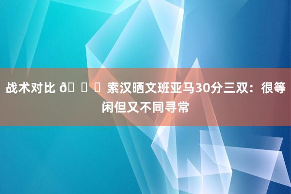 战术对比 👀索汉晒文班亚马30分三双：很等闲但又不同寻常