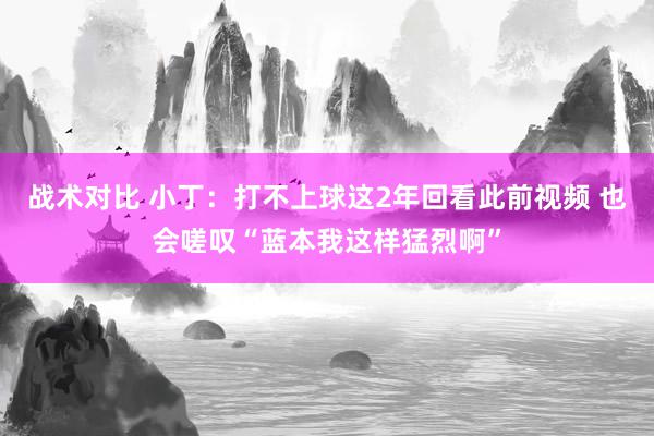 战术对比 小丁：打不上球这2年回看此前视频 也会嗟叹“蓝本我这样猛烈啊”