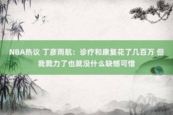 NBA热议 丁彦雨航：诊疗和康复花了几百万 但我戮力了也就没什么缺憾可惜