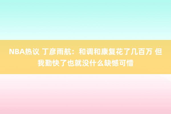 NBA热议 丁彦雨航：和调和康复花了几百万 但我勤快了也就没什么缺憾可惜