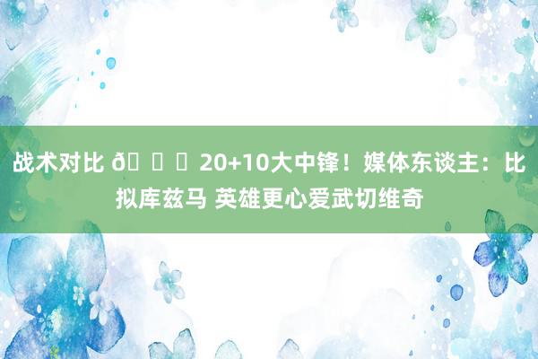 战术对比 😋20+10大中锋！媒体东谈主：比拟库兹马 英雄更心爱武切维奇