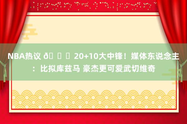 NBA热议 😋20+10大中锋！媒体东说念主：比拟库兹马 豪杰更可爱武切维奇