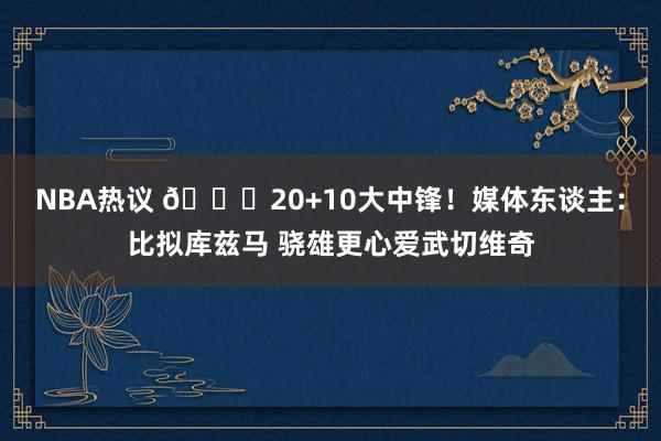 NBA热议 😋20+10大中锋！媒体东谈主：比拟库兹马 骁雄更心爱武切维奇