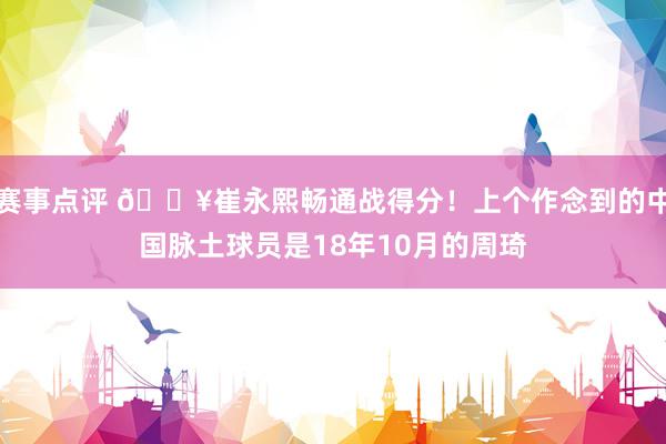 赛事点评 🔥崔永熙畅通战得分！上个作念到的中国脉土球员是18年10月的周琦