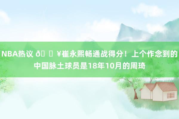 NBA热议 🔥崔永熙畅通战得分！上个作念到的中国脉土球员是18年10月的周琦