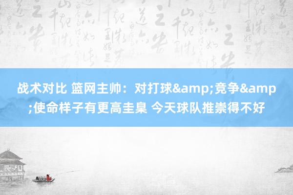 战术对比 篮网主帅：对打球&竞争&使命样子有更高圭臬 今天球队推崇得不好