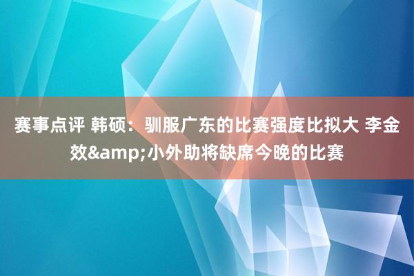 赛事点评 韩硕：驯服广东的比赛强度比拟大 李金效&小外助将缺席今晚的比赛