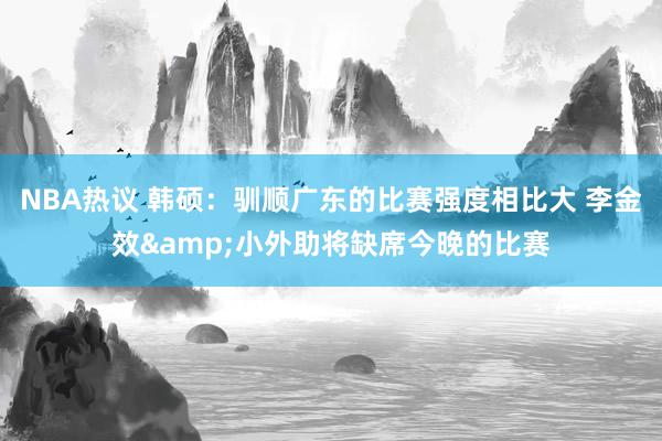 NBA热议 韩硕：驯顺广东的比赛强度相比大 李金效&小外助将缺席今晚的比赛