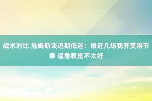 战术对比 詹姆斯谈近期低迷：最近几场我齐莫得节律 遑急嗅觉不太好