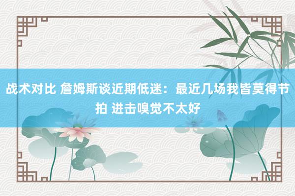 战术对比 詹姆斯谈近期低迷：最近几场我皆莫得节拍 进击嗅觉不太好