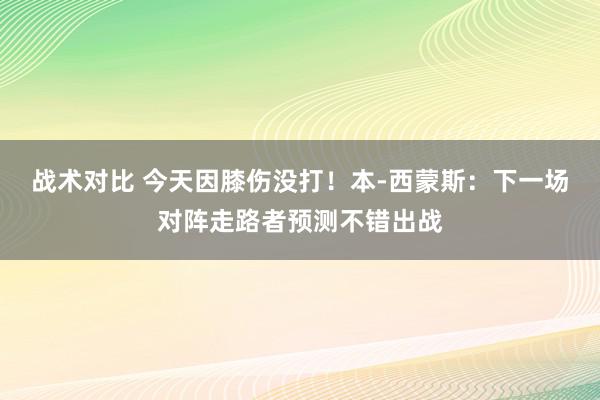 战术对比 今天因膝伤没打！本-西蒙斯：下一场对阵走路者预测不错出战