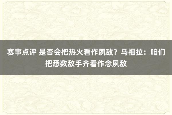 赛事点评 是否会把热火看作夙敌？马祖拉：咱们把悉数敌手齐看作念夙敌