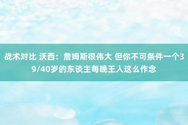 战术对比 沃西：詹姆斯很伟大 但你不可条件一个39/40岁的东谈主每晚王人这么作念