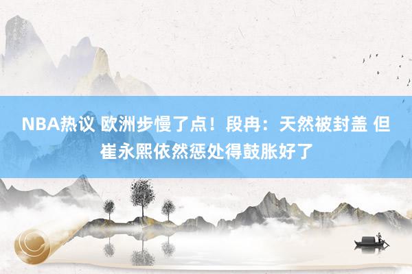 NBA热议 欧洲步慢了点！段冉：天然被封盖 但崔永熙依然惩处得鼓胀好了