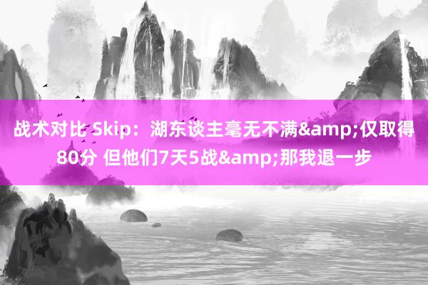 战术对比 Skip：湖东谈主毫无不满&仅取得80分 但他们7天5战&那我退一步