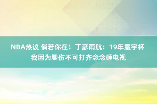 NBA热议 倘若你在！丁彦雨航：19年寰宇杯 我因为腿伤不可打齐念念砸电视