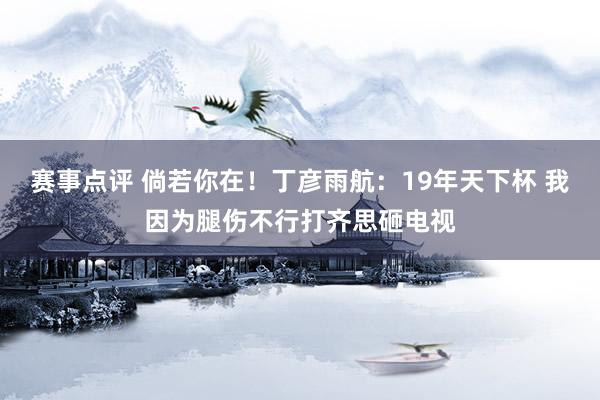 赛事点评 倘若你在！丁彦雨航：19年天下杯 我因为腿伤不行打齐思砸电视