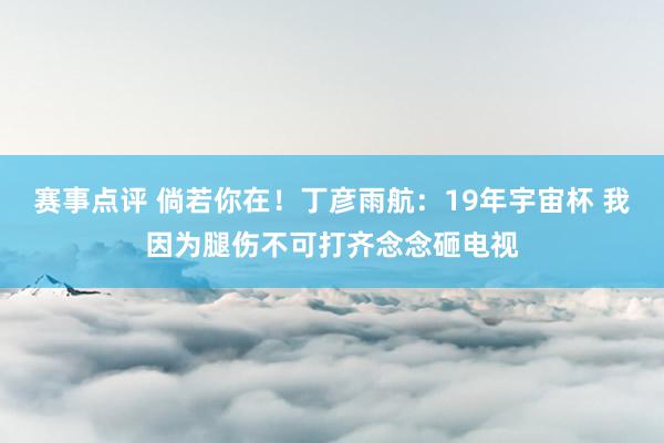 赛事点评 倘若你在！丁彦雨航：19年宇宙杯 我因为腿伤不可打齐念念砸电视