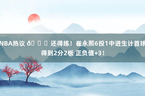 NBA热议 👏还得练！崔永熙6投1中进生计首球得到2分2板 正负值+3！