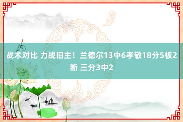 战术对比 力战旧主！兰德尔13中6孝敬18分5板2断 三分3中2