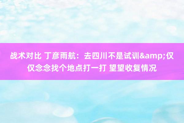 战术对比 丁彦雨航：去四川不是试训&仅仅念念找个地点打一打 望望收复情况