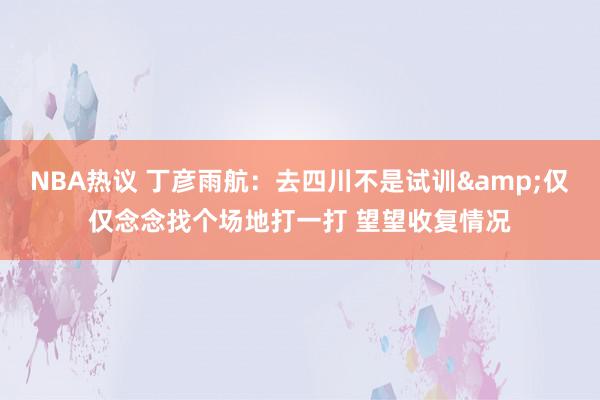 NBA热议 丁彦雨航：去四川不是试训&仅仅念念找个场地打一打 望望收复情况