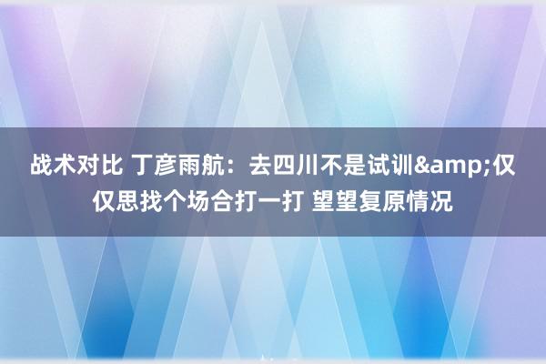 战术对比 丁彦雨航：去四川不是试训&仅仅思找个场合打一打 望望复原情况