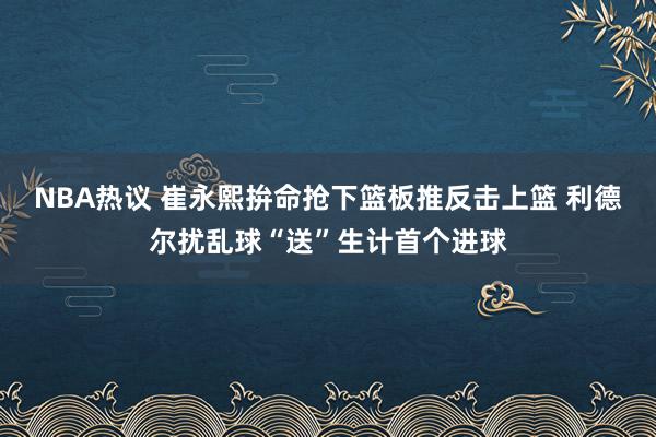 NBA热议 崔永熙拚命抢下篮板推反击上篮 利德尔扰乱球“送”生计首个进球