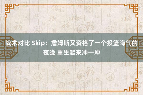 战术对比 Skip：詹姆斯又资格了一个投篮晦气的夜晚 重生起来冲一冲