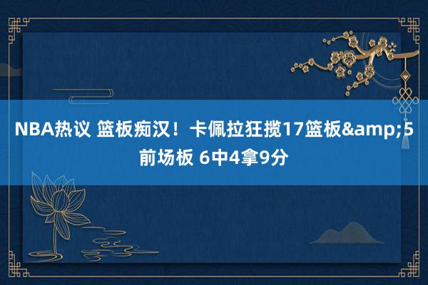 NBA热议 篮板痴汉！卡佩拉狂揽17篮板&5前场板 6中4拿9分