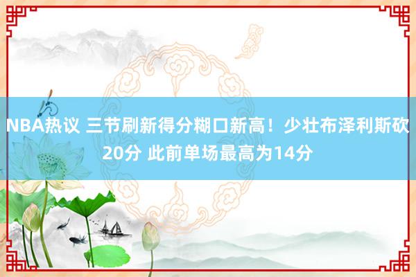 NBA热议 三节刷新得分糊口新高！少壮布泽利斯砍20分 此前单场最高为14分