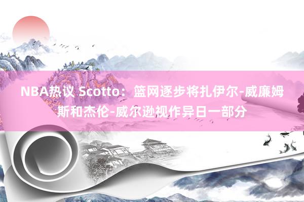 NBA热议 Scotto：篮网逐步将扎伊尔-威廉姆斯和杰伦-威尔逊视作异日一部分