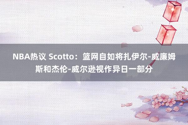 NBA热议 Scotto：篮网自如将扎伊尔-威廉姆斯和杰伦-威尔逊视作异日一部分