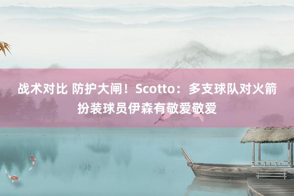 战术对比 防护大闸！Scotto：多支球队对火箭扮装球员伊森有敬爱敬爱