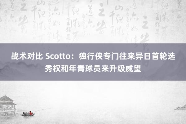 战术对比 Scotto：独行侠专门往来异日首轮选秀权和年青球员来升级威望