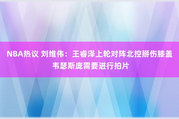 NBA热议 刘维伟：王睿泽上轮对阵北控掰伤膝盖 韦瑟斯庞需要进行拍片