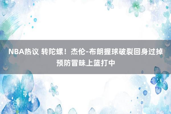 NBA热议 转陀螺！杰伦-布朗握球破裂回身过掉预防冒昧上篮打中