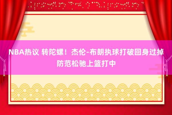 NBA热议 转陀螺！杰伦-布朗执球打破回身过掉防范松驰上篮打中