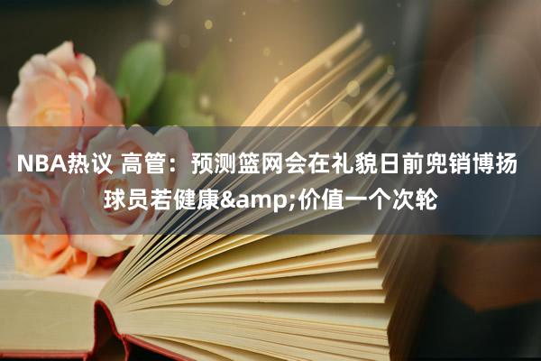 NBA热议 高管：预测篮网会在礼貌日前兜销博扬 球员若健康&价值一个次轮