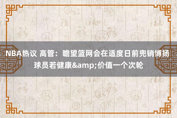 NBA热议 高管：瞻望篮网会在适度日前兜销博扬 球员若健康&价值一个次轮