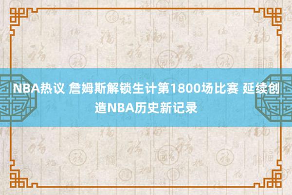 NBA热议 詹姆斯解锁生计第1800场比赛 延续创造NBA历史新记录