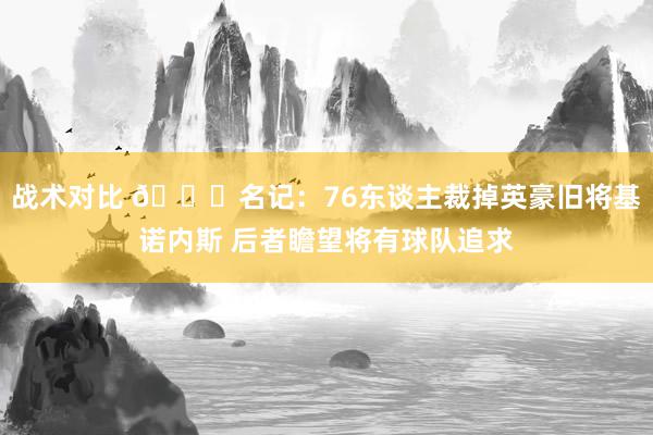 战术对比 👀名记：76东谈主裁掉英豪旧将基诺内斯 后者瞻望将有球队追求