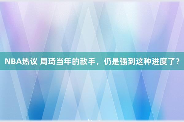 NBA热议 周琦当年的敌手，仍是强到这种进度了？