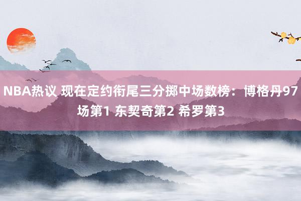 NBA热议 现在定约衔尾三分掷中场数榜：博格丹97场第1 东契奇第2 希罗第3