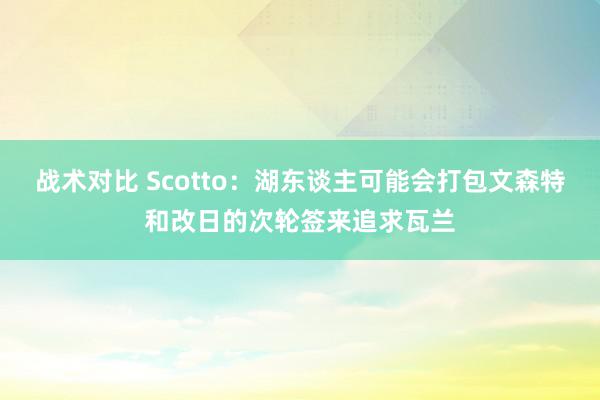 战术对比 Scotto：湖东谈主可能会打包文森特和改日的次轮签来追求瓦兰