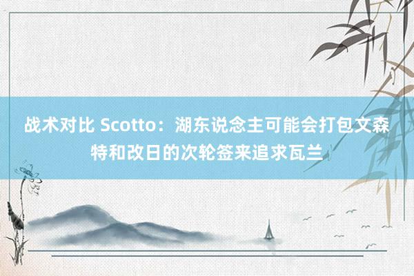 战术对比 Scotto：湖东说念主可能会打包文森特和改日的次轮签来追求瓦兰