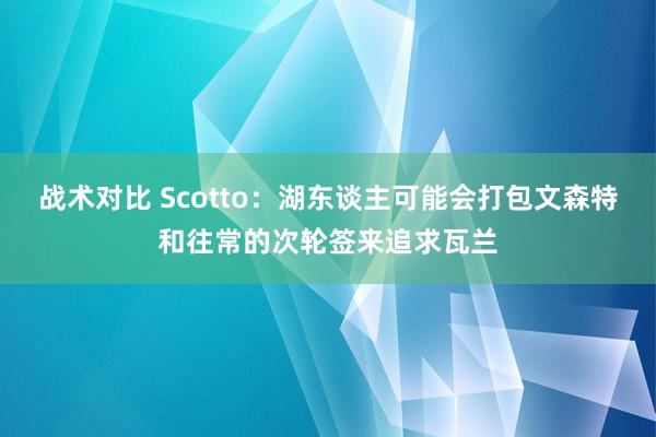 战术对比 Scotto：湖东谈主可能会打包文森特和往常的次轮签来追求瓦兰